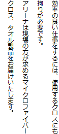 効率の良い仕事をするには、使用するクロスにも拘りが必要です。
アリーナは現場の方が求めるマイクロファイバークロス、タオル製品をお届けいたします。